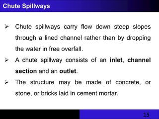 15
Chute Spillways
 Chute spillways carry flow down steep slopes
through a lined channel rather than by dropping
the water in free overfall.
 A chute spillway consists of an inlet, channel
section and an outlet.
 The structure may be made of concrete, or
stone, or bricks laid in cement mortar.
 
