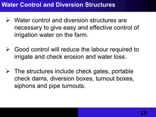 18
Water Control and Diversion Structures
 Water control and diversion structures are
necessary to give easy and effective control of
irrigation water on the farm.
 Good control will reduce the labour required to
irrigate and check erosion and water loss.
 The structures include check gates, portable
check dams, diversion boxes, turnout boxes,
siphons and pipe turnouts.
 