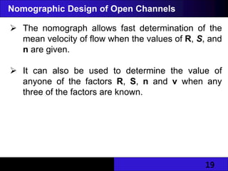 19
Nomographic Design of Open Channels
 The nomograph allows fast determination of the
mean velocity of flow when the values of R, S, and
n are given.
 It can also be used to determine the value of
anyone of the factors R, S, n and v when any
three of the factors are known.
 