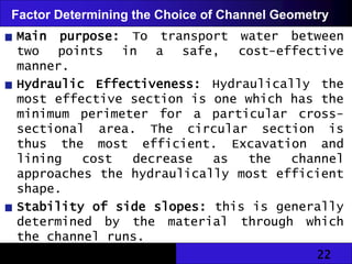 22
Factor Determining the Choice of Channel Geometry
Main purpose: To transport water between
two points in a safe, cost-effective
manner.
Hydraulic Effectiveness: Hydraulically the
most effective section is one which has the
minimum perimeter for a particular cross-
sectional area. The circular section is
thus the most efficient. Excavation and
lining cost decrease as the channel
approaches the hydraulically most efficient
shape.
Stability of side slopes: this is generally
determined by the material through which
the channel runs.
 