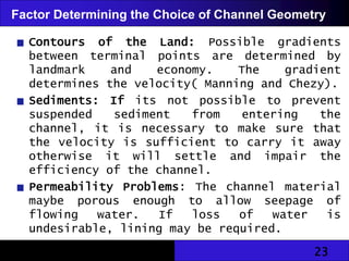 23
Factor Determining the Choice of Channel Geometry
Contours of the Land: Possible gradients
between terminal points are determined by
landmark and economy. The gradient
determines the velocity( Manning and Chezy).
Sediments: If its not possible to prevent
suspended sediment from entering the
channel, it is necessary to make sure that
the velocity is sufficient to carry it away
otherwise it will settle and impair the
efficiency of the channel.
Permeability Problems: The channel material
maybe porous enough to allow seepage of
flowing water. If loss of water is
undesirable, lining may be required.
 