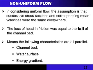 25
NON-UNIFORM FLOW
 In considering uniform flow, the assumption is that
successive cross-sections and corresponding mean
velocities were the same everywhere.
 The loss of head in friction was equal to the fall of
the channel bed.
 Means the following characteristics are all parallel.
 Channel bed,
 Water surface
 Energy gradient.
 