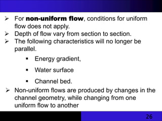26
 For non-uniform flow, conditions for uniform
flow does not apply.
 Depth of flow vary from section to section.
 The following characteristics will no longer be
parallel.
 Energy gradient,
 Water surface
 Channel bed.
 Non-uniform flows are produced by changes in the
channel geometry, while changing from one
uniform flow to another
 