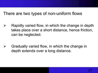 27
There are two types of non-uniform flows
 Rapidly varied flow, in which the change in depth
takes place over a short distance, hence friction,
can be neglected.
 Gradually varied flow, in which the change in
depth extends over a long distance.
 