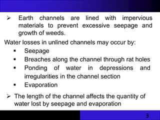 3
 Earth channels are lined with impervious
materials to prevent excessive seepage and
growth of weeds.
Water losses in unlined channels may occur by:
 Seepage
 Breaches along the channel through rat holes
 Ponding of water in depressions and
irregularities in the channel section
 Evaporation
 The length of the channel affects the quantity of
water lost by seepage and evaporation
 