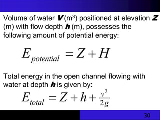 30
Volume of water V (m3) positioned at elevation Z
(m) with flow depth h (m), possesses the
following amount of potential energy:
Total energy in the open channel flowing with
water at depth h is given by:
H
Z
Epotential 

g
v
total h
Z
E 2
2



 
