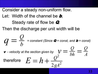 33
Consider a steady non-uniform flow.
Let: Width of the channel be b,
Steady rate of flow be Q.
Then the discharge per unit width will be
therefore
b
Q
q  = constant (Since Q = const, and b = const)
v - velocity at the section given by
A
Q
bh
Q
v 

2
2
2gA
Q
h
E 

 