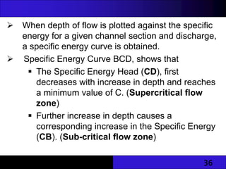 36
 When depth of flow is plotted against the specific
energy for a given channel section and discharge,
a specific energy curve is obtained.
 Specific Energy Curve BCD, shows that
 The Specific Energy Head (CD), first
decreases with increase in depth and reaches
a minimum value of C. (Supercritical flow
zone)
 Further increase in depth causes a
corresponding increase in the Specific Energy
(CB). (Sub-critical flow zone)
 