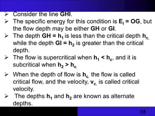 38
 Consider the line GHI.
 The specific energy for this condition is EI = OG, but
the flow depth may be either GH or GI.
 The depth GH = h1 is less than the critical depth hc,
while the depth GI = h2 is greater than the critical
depth.
 The flow is supercritical when h1 < hc, and it is
subcritical when h2 > hc.
 When the depth of flow is hc, the flow is called
critical flow, and the velocity, vc, is called critical
velocity.
 The depths h1 and h2 are known as alternate
depths.
 