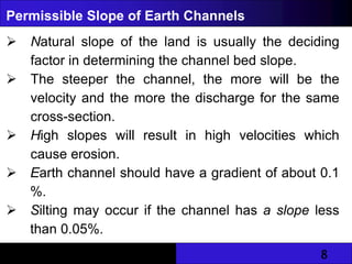 8
Permissible Slope of Earth Channels
 Natural slope of the land is usually the deciding
factor in determining the channel bed slope.
 The steeper the channel, the more will be the
velocity and the more the discharge for the same
cross-section.
 High slopes will result in high velocities which
cause erosion.
 Earth channel should have a gradient of about 0.1
%.
 Silting may occur if the channel has a slope less
than 0.05%.
 