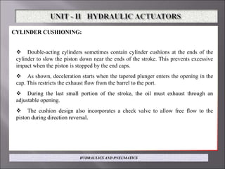 CYLINDER CUSHIONING:
 Double-acting cylinders sometimes contain cylinder cushions at the ends of the
cylinder to slow the piston down near the ends of the stroke. This prevents excessive
impact when the piston is stopped by the end caps.
 As shown, deceleration starts when the tapered plunger enters the opening in the
cap. This restricts the exhaust flow from the barrel to the port.
 During the last small portion of the stroke, the oil must exhaust through an
adjustable opening.
 The cushion design also incorporates a check valve to allow free flow to the
piston during direction reversal.
HYDRAULICS AND PNEUMATICS
 