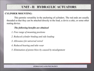 CYLINDER MOUNTING: illustrated in Fig.
This permits versatility in the anchoring of cylinders. The rod ends are usually
threaded so that they can be attached directly to the load, a clevis a coke, or some other
mating device.
The following benefits are obtained
1. Free range of mounting positions
2. Reduced cylinder binding and side loading
3. Allowance for universal swivel
4. Reduced bearing and tube wear
5. Elimination of piston blow-by caused by misalignment
HYDRAULICS AND PNEUMATICS
 