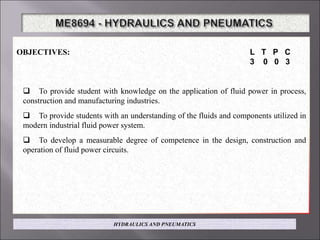 OBJECTIVES: L T P C
3 0 0 3
 To provide student with knowledge on the application of fluid power in process,
construction and manufacturing industries.
 To provide students with an understanding of the fluids and components utilized in
modern industrial fluid power system.
 To develop a measurable degree of competence in the design, construction and
operation of fluid power circuits.
HYDRAULICS AND PNEUMATICS
 