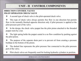 DIRECTION CONTROL VALVES
PILOT OPERATED CHECK VALVE
 A second type of check valve is the pilot-operated check valve.
 This type of check valve always permits free flow in one direction but permits
flow in the normally blocked opposite direction only if pilot pressure is applied at the
pilot pressure port of the valve.
 In the design, the check valve poppet has the pilot piston attached to the threaded
poppet stem by a nut.
 The light spring holds the poppet seated in a no flow condition by pushing against
the pilot piston.
 The purpose of the separate drain port is to prevent oil from creating a pressure
buildup on the bottom of the piston.
 The dashed line represents the pilot pressure line connected to the pilot pressure
port of the valve.
 Pilot check valves are frequently used for locking hydraulic cylinders in position.
HYDRAULICS AND PNEUMATICS
 