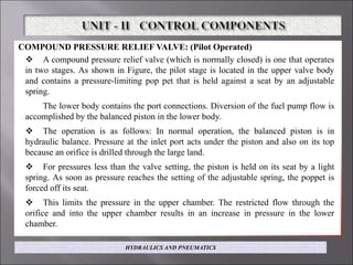 COMPOUND PRESSURE RELIEF VALVE: (Pilot Operated)
 A compound pressure relief valve (which is normally closed) is one that operates
in two stages. As shown in Figure, the pilot stage is located in the upper valve body
and contains a pressure-limiting pop pet that is held against a seat by an adjustable
spring.
The lower body contains the port connections. Diversion of the fuel pump flow is
accomplished by the balanced piston in the lower body.
 The operation is as follows: In normal operation, the balanced piston is in
hydraulic balance. Pressure at the inlet port acts under the piston and also on its top
because an orifice is drilled through the large land.
 For pressures less than the valve setting, the piston is held on its seat by a light
spring. As soon as pressure reaches the setting of the adjustable spring, the poppet is
forced off its seat.
 This limits the pressure in the upper chamber. The restricted flow through the
orifice and into the upper chamber results in an increase in pressure in the lower
chamber.
HYDRAULICS AND PNEUMATICS
 