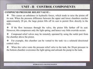 COMPOUND PRESSURE RELIEF VALVE :
 This causes an unbalance in hydraulic forces, which tends to raise the piston off
its seat. When the pressure difference between the upper and lower chambers reaches
approximately 20 psi, the large piston lifts off its seat to permit flow directly to the
tank.
 If the flow increases through the valve, the piston lifts farther off its seat.
However, this compresses only the light spring, and hence very little override occurs.
 Compound relief valves may be remotely operated by using the outlet port from
the chamber above the piston.
 For example, this chamber can be vented to the tank via a solenoid directional
control valve.
 When this valve vents the pressure relief valve to the tank, the 20-psi pressure in
the bottom chamber overcomes the light spring and unloads the pump to the tank.
HYDRAULICS AND PNEUMATICS
 
