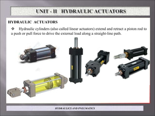 HYDRAULIC ACTUATORS
 Hydraulic cylinders (also called linear actuators) extend and retract a piston rod to
a push or pull force to drive the external load along a straight-line path.
HYDRAULICS AND PNEUMATICS
 
