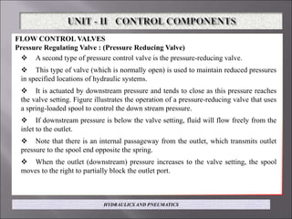 FLOW CONTROL VALVES
Pressure Regulating Valve : (Pressure Reducing Valve)
 A second type of pressure control valve is the pressure-reducing valve.
 This type of valve (which is normally open) is used to maintain reduced pressures
in specified locations of hydraulic systems.
 It is actuated by downstream pressure and tends to close as this pressure reaches
the valve setting. Figure illustrates the operation of a pressure-reducing valve that uses
a spring-loaded spool to control the down stream pressure.
 If downstream pressure is below the valve setting, fluid will flow freely from the
inlet to the outlet.
 Note that there is an internal passageway from the outlet, which transmits outlet
pressure to the spool end opposite the spring.
 When the outlet (downstream) pressure increases to the valve setting, the spool
moves to the right to partially block the outlet port.
HYDRAULICS AND PNEUMATICS
 