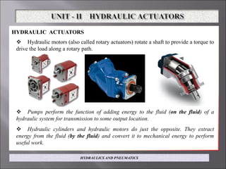 HYDRAULIC ACTUATORS
 Hydraulic motors (also called rotary actuators) rotate a shaft to provide a torque to
drive the load along a rotary path.
 Pumps perform the function of adding energy to the fluid (on the fluid) of a
hydraulic system for transmission to some output location.
 Hydraulic cylinders and hydraulic motors do just the opposite. They extract
energy from the fluid (by the fluid) and convert it to mechanical energy to perform
useful work.
HYDRAULICS AND PNEUMATICS
 