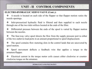 ELECTRO-HYDRAULIC SERVO VALVE (Cont..):
 A nozzle is located on each side of the flapper so that flapper motion varies the
nozzle openings.
 Inlet-pressurized hydraulic fluid is filtered and then supplied to each nozzle
through one of the two inlet orifices located at the ends of the filter.
 Differential pressure between the ends of the spool is varied by flapper motion
between the nozzles.
 The four-way valve spool directs the flow from the supply pressure port to either
of the two outlet-to-load ports in an amount proportional to spool displacement.
 The spool contains flow metering slots in the control lands that are uncovered by
spool motion.
 Spool movement deflects a feedback wire that applies a torque to the
armature/flapper.
 Electrical current in the torque motor coils causes either clockwise or counter-
clockwise torque on the armature.
HYDRAULICS AND PNEUMATICS
 