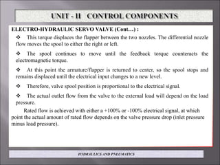 ELECTRO-HYDRAULIC SERVO VALVE (Cont…) :
 This torque displaces the flapper between the two nozzles. The differential nozzle
flow moves the spool to either the right or left.
 The spool continues to move until the feedback torque counteracts the
electromagnetic torque.
 At this point the armature/flapper is returned to center, so the spool stops and
remains displaced until the electrical input changes to a new level.
 Therefore, valve spool position is proportional to the electrical signal.
 The actual outlet flow from the valve to the external load will depend on the load
pressure.
Rated flow is achieved with either a +100% or -100% electrical signal, at which
point the actual amount of rated flow depends on the valve pressure drop (inlet pressure
minus load pressure).
HYDRAULICS AND PNEUMATICS
 