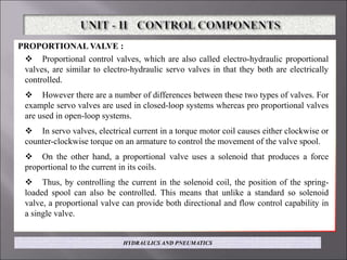 PROPORTIONAL VALVE :
 Proportional control valves, which are also called electro-hydraulic proportional
valves, are similar to electro-hydraulic servo valves in that they both are electrically
controlled.
 However there are a number of differences between these two types of valves. For
example servo valves are used in closed-loop systems whereas pro proportional valves
are used in open-loop systems.
 In servo valves, electrical current in a torque motor coil causes either clockwise or
counter-clockwise torque on an armature to control the movement of the valve spool.
 On the other hand, a proportional valve uses a solenoid that produces a force
proportional to the current in its coils.
 Thus, by controlling the current in the solenoid coil, the position of the spring-
loaded spool can also be controlled. This means that unlike a standard so solenoid
valve, a proportional valve can provide both directional and flow control capability in
a single valve.
HYDRAULICS AND PNEUMATICS
 