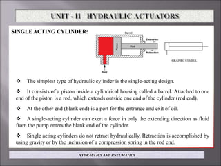 SINGLE ACTING CYLINDER:
 The simplest type of hydraulic cylinder is the single-acting design.
 It consists of a piston inside a cylindrical housing called a barrel. Attached to one
end of the piston is a rod, which extends outside one end of the cylinder (rod end).
 At the other end (blank end) is a port for the entrance and exit of oil.
 A single-acting cylinder can exert a force in only the extending direction as fluid
from the pump enters the blank end of the cylinder.
 Single acting cylinders do not retract hydraulically. Retraction is accomplished by
using gravity or by the inclusion of a compression spring in the rod end.
HYDRAULICS AND PNEUMATICS
 