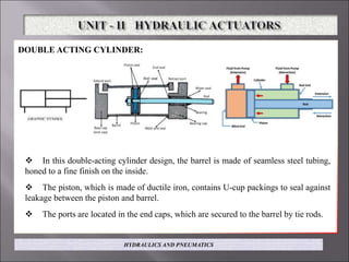 DOUBLE ACTING CYLINDER:
 In this double-acting cylinder design, the barrel is made of seamless steel tubing,
honed to a fine finish on the inside.
 The piston, which is made of ductile iron, contains U-cup packings to seal against
leakage between the piston and barrel.
 The ports are located in the end caps, which are secured to the barrel by tie rods.
HYDRAULICS AND PNEUMATICS
 