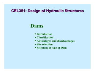 Dams
ƒ Introduction
ƒ Classification
ƒ Advantages and disadvantages
ƒ Site selection
ƒ Selection of type of Dam
CEL351: Design of Hydraulic Structures
CEL351: Design of Hydraulic Structures
 