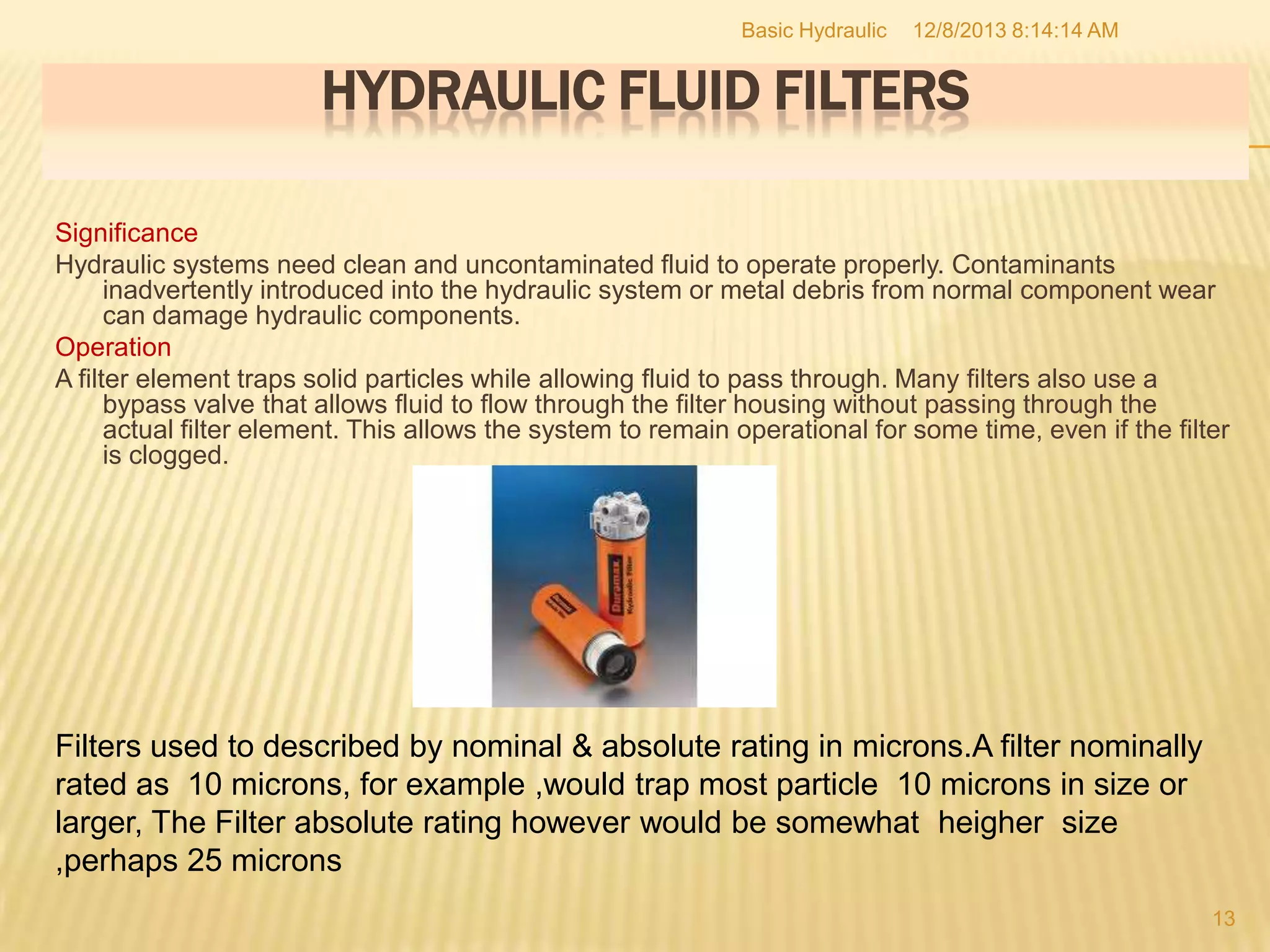 Basic Hydraulic

12/8/2013 8:14:14 AM

HYDRAULIC FLUID FILTERS
Significance
Hydraulic systems need clean and uncontaminated fluid to operate properly. Contaminants
inadvertently introduced into the hydraulic system or metal debris from normal component wear
can damage hydraulic components.
Operation
A filter element traps solid particles while allowing fluid to pass through. Many filters also use a
bypass valve that allows fluid to flow through the filter housing without passing through the
actual filter element. This allows the system to remain operational for some time, even if the filter
is clogged.

Filters used to described by nominal & absolute rating in microns.A filter nominally
rated as 10 microns, for example ,would trap most particle 10 microns in size or
larger, The Filter absolute rating however would be somewhat heigher size
,perhaps 25 microns
13

 