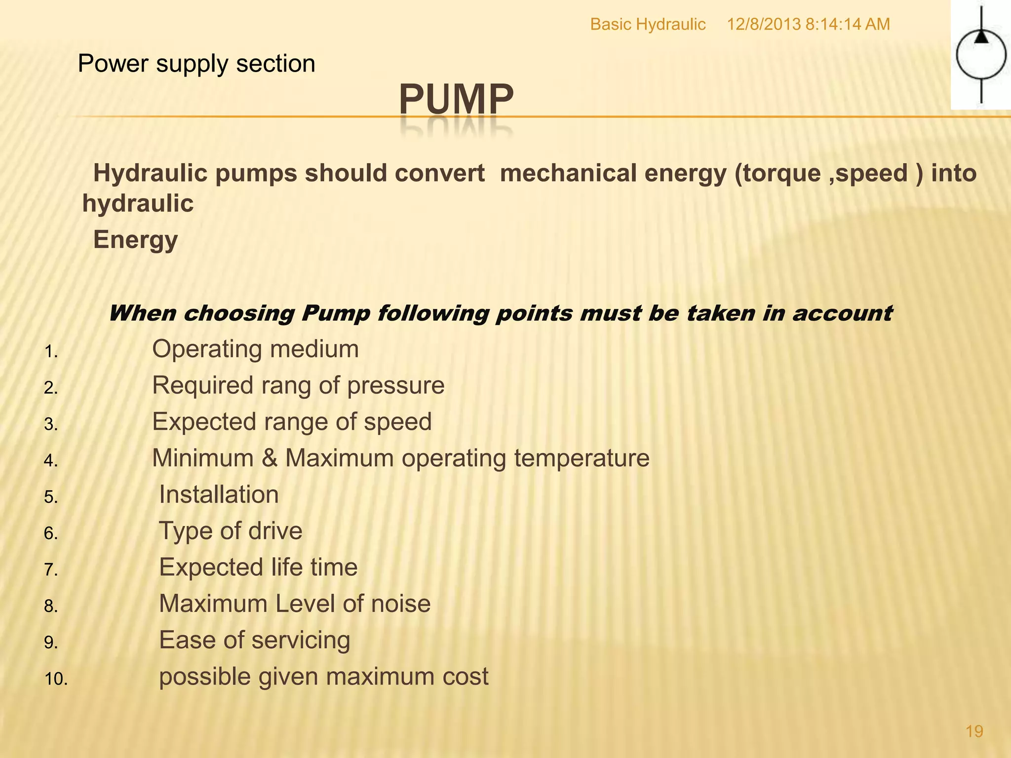 Basic Hydraulic

Power supply section

12/8/2013 8:14:14 AM

PUMP

Hydraulic pumps should convert mechanical energy (torque ,speed ) into
hydraulic
Energy
When choosing Pump following points must be taken in account
1.
2.
3.
4.
5.
6.
7.
8.
9.
10.

Operating medium
Required rang of pressure
Expected range of speed
Minimum & Maximum operating temperature
Installation
Type of drive
Expected life time
Maximum Level of noise
Ease of servicing
possible given maximum cost
19

 
