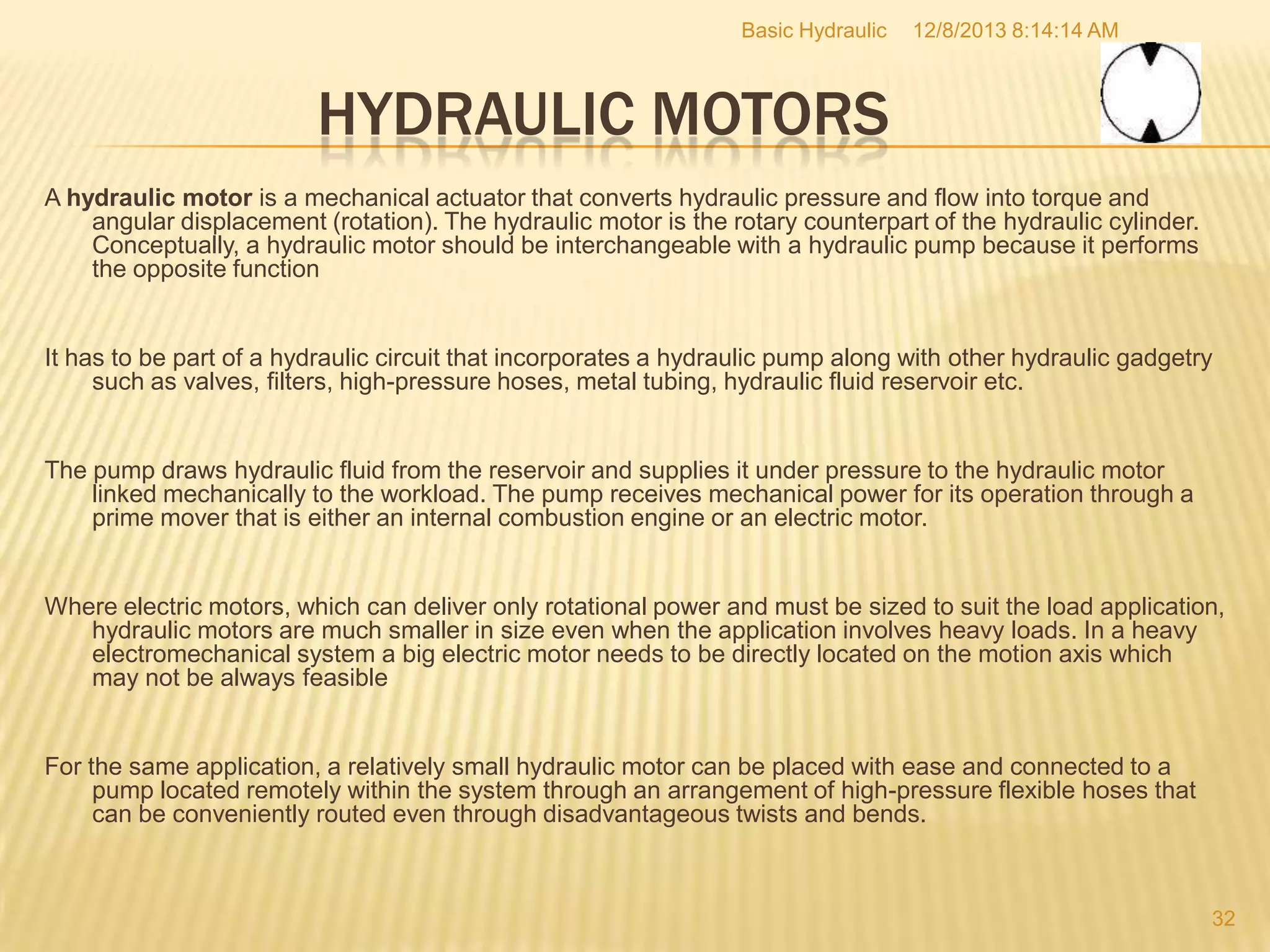 Basic Hydraulic

12/8/2013 8:14:14 AM

HYDRAULIC MOTORS
A hydraulic motor is a mechanical actuator that converts hydraulic pressure and flow into torque and
angular displacement (rotation). The hydraulic motor is the rotary counterpart of the hydraulic cylinder.
Conceptually, a hydraulic motor should be interchangeable with a hydraulic pump because it performs
the opposite function

It has to be part of a hydraulic circuit that incorporates a hydraulic pump along with other hydraulic gadgetry
such as valves, filters, high-pressure hoses, metal tubing, hydraulic fluid reservoir etc.

The pump draws hydraulic fluid from the reservoir and supplies it under pressure to the hydraulic motor
linked mechanically to the workload. The pump receives mechanical power for its operation through a
prime mover that is either an internal combustion engine or an electric motor.

Where electric motors, which can deliver only rotational power and must be sized to suit the load application,
hydraulic motors are much smaller in size even when the application involves heavy loads. In a heavy
electromechanical system a big electric motor needs to be directly located on the motion axis which
may not be always feasible

For the same application, a relatively small hydraulic motor can be placed with ease and connected to a
pump located remotely within the system through an arrangement of high-pressure flexible hoses that
can be conveniently routed even through disadvantageous twists and bends.

32

 