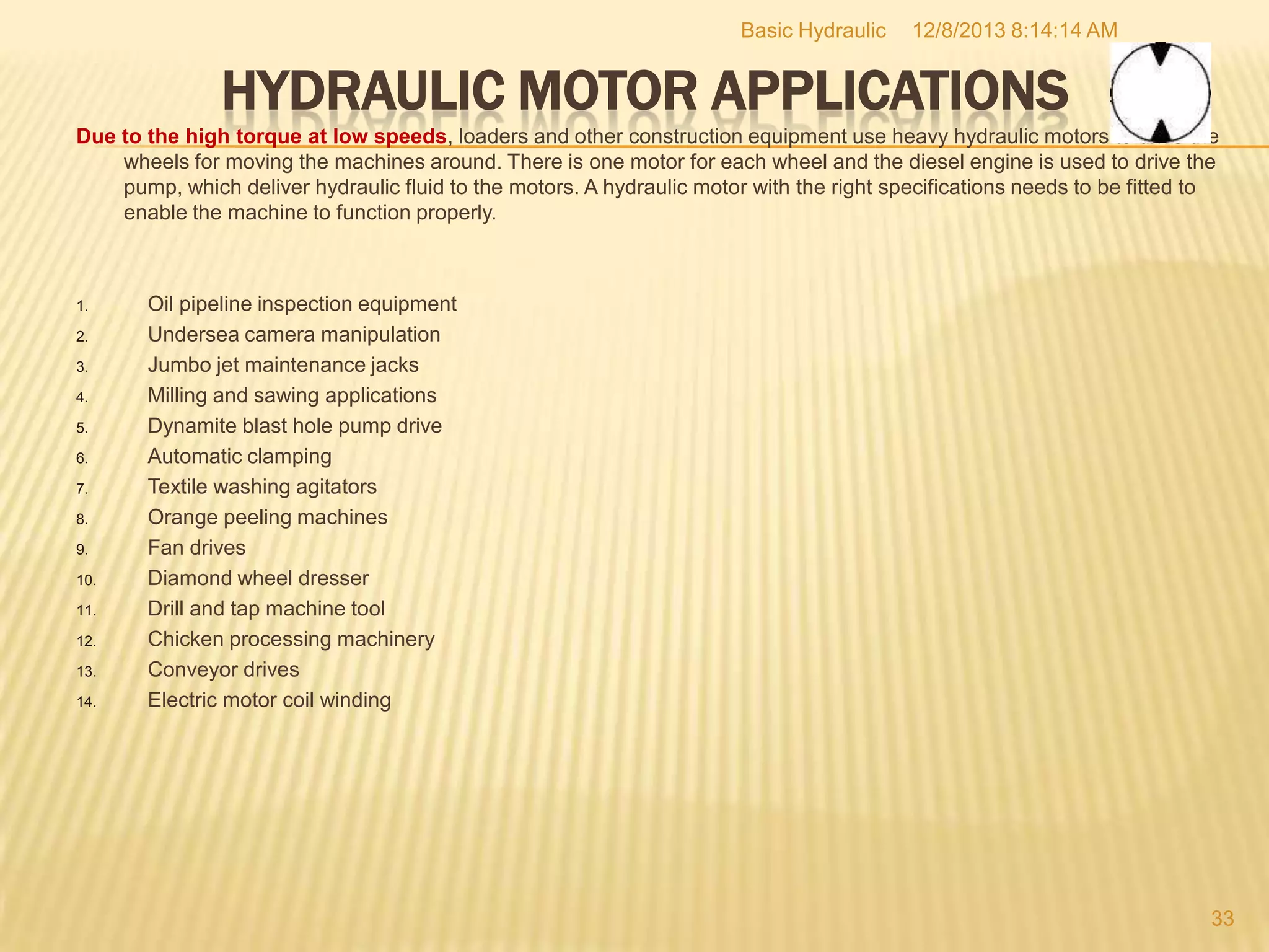 Basic Hydraulic

12/8/2013 8:14:14 AM

HYDRAULIC MOTOR APPLICATIONS
Due to the high torque at low speeds, loaders and other construction equipment use heavy hydraulic motors to drive the
wheels for moving the machines around. There is one motor for each wheel and the diesel engine is used to drive the
pump, which deliver hydraulic fluid to the motors. A hydraulic motor with the right specifications needs to be fitted to
enable the machine to function properly.

1.

2.
3.
4.
5.
6.
7.
8.

9.
10.
11.
12.
13.
14.

Oil pipeline inspection equipment
Undersea camera manipulation
Jumbo jet maintenance jacks
Milling and sawing applications
Dynamite blast hole pump drive
Automatic clamping
Textile washing agitators
Orange peeling machines
Fan drives
Diamond wheel dresser
Drill and tap machine tool
Chicken processing machinery
Conveyor drives
Electric motor coil winding

33

 