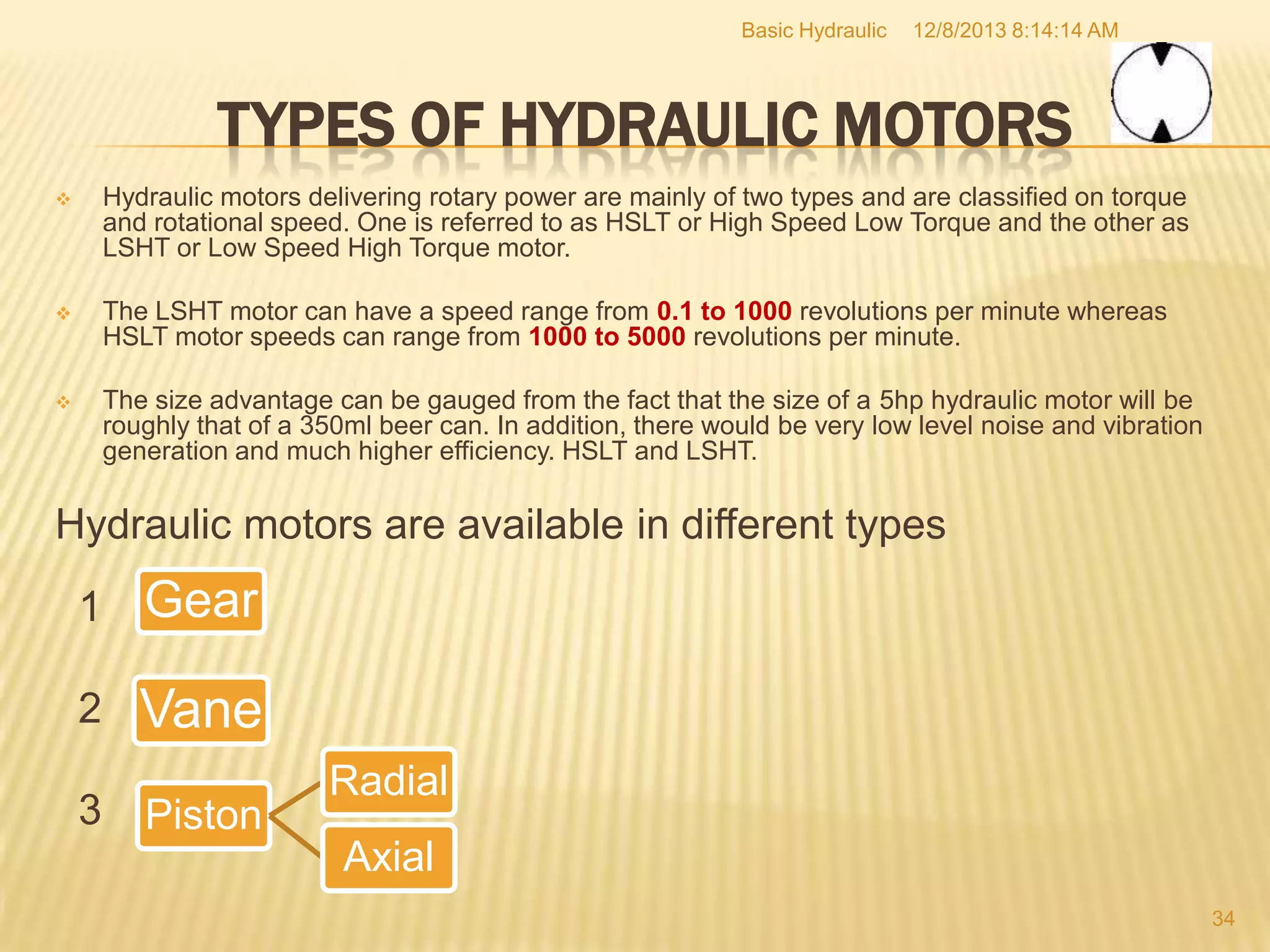 Basic Hydraulic

12/8/2013 8:14:14 AM

TYPES OF HYDRAULIC MOTORS


Hydraulic motors delivering rotary power are mainly of two types and are classified on torque
and rotational speed. One is referred to as HSLT or High Speed Low Torque and the other as
LSHT or Low Speed High Torque motor.



The LSHT motor can have a speed range from 0.1 to 1000 revolutions per minute whereas
HSLT motor speeds can range from 1000 to 5000 revolutions per minute.



The size advantage can be gauged from the fact that the size of a 5hp hydraulic motor will be
roughly that of a 350ml beer can. In addition, there would be very low level noise and vibration
generation and much higher efficiency. HSLT and LSHT.

Hydraulic motors are available in different types
1

Gear

2

Vane

3

Piston

Radial
Axial
34

 