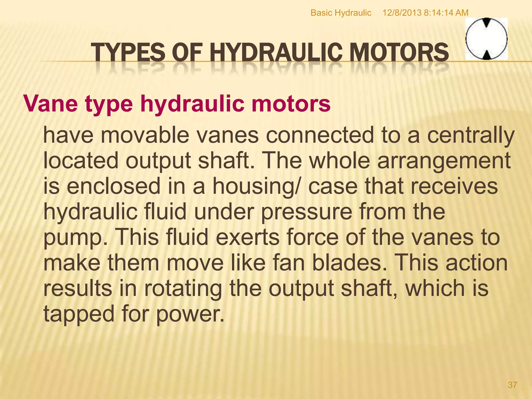 Basic Hydraulic

12/8/2013 8:14:14 AM

TYPES OF HYDRAULIC MOTORS
Vane type hydraulic motors
have movable vanes connected to a centrally
located output shaft. The whole arrangement
is enclosed in a housing/ case that receives
hydraulic fluid under pressure from the
pump. This fluid exerts force of the vanes to
make them move like fan blades. This action
results in rotating the output shaft, which is
tapped for power.
37

 