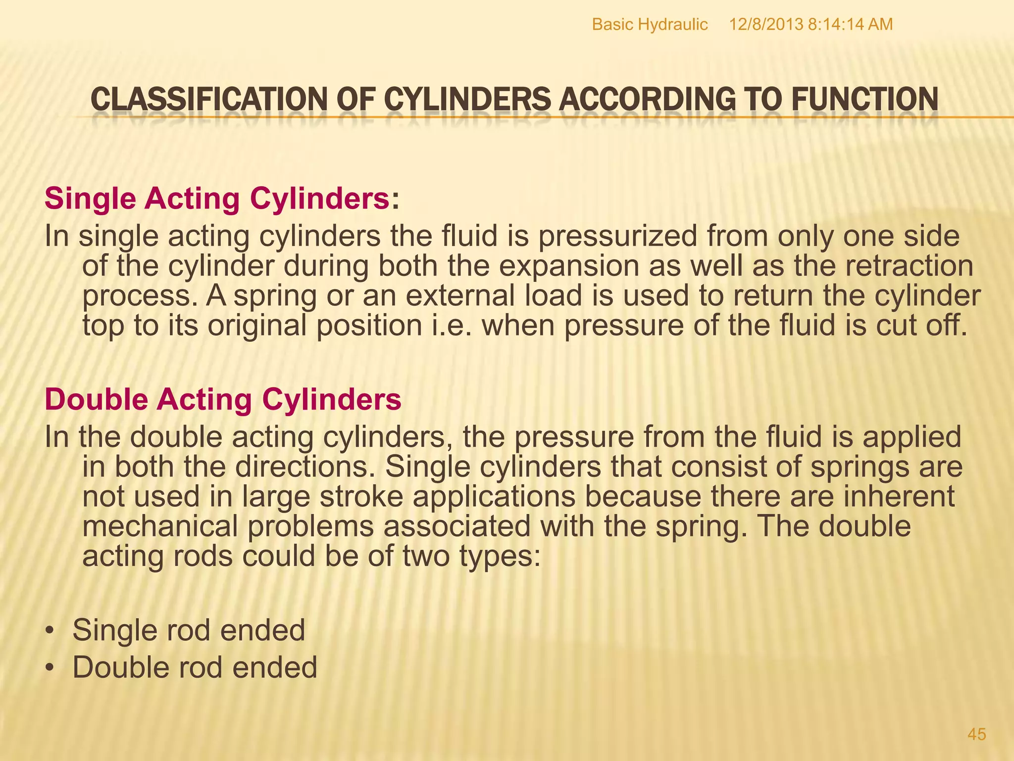 Basic Hydraulic

12/8/2013 8:14:14 AM

CLASSIFICATION OF CYLINDERS ACCORDING TO FUNCTION
Single Acting Cylinders:
In single acting cylinders the fluid is pressurized from only one side
of the cylinder during both the expansion as well as the retraction
process. A spring or an external load is used to return the cylinder
top to its original position i.e. when pressure of the fluid is cut off.
Double Acting Cylinders
In the double acting cylinders, the pressure from the fluid is applied
in both the directions. Single cylinders that consist of springs are
not used in large stroke applications because there are inherent
mechanical problems associated with the spring. The double
acting rods could be of two types:
• Single rod ended
• Double rod ended
45

 