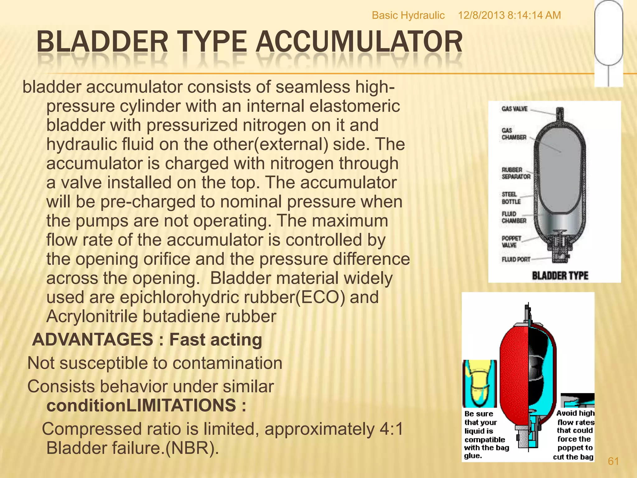 Basic Hydraulic

12/8/2013 8:14:14 AM

BLADDER TYPE ACCUMULATOR
bladder accumulator consists of seamless highpressure cylinder with an internal elastomeric
bladder with pressurized nitrogen on it and
hydraulic fluid on the other(external) side. The
accumulator is charged with nitrogen through
a valve installed on the top. The accumulator
will be pre-charged to nominal pressure when
the pumps are not operating. The maximum
flow rate of the accumulator is controlled by
the opening orifice and the pressure difference
across the opening. Bladder material widely
used are epichlorohydric rubber(ECO) and
Acrylonitrile butadiene rubber
ADVANTAGES : Fast acting
Not susceptible to contamination
Consists behavior under similar
conditionLIMITATIONS :
Compressed ratio is limited, approximately 4:1
Bladder failure.(NBR).

61

 