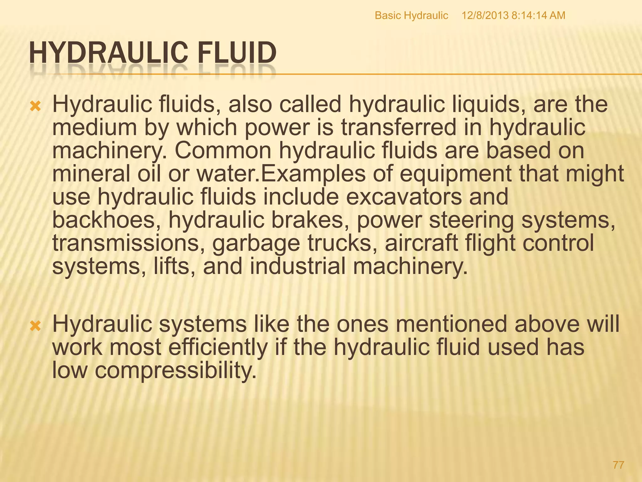 Basic Hydraulic

12/8/2013 8:14:14 AM

HYDRAULIC FLUID


Hydraulic fluids, also called hydraulic liquids, are the
medium by which power is transferred in hydraulic
machinery. Common hydraulic fluids are based on
mineral oil or water.Examples of equipment that might
use hydraulic fluids include excavators and
backhoes, hydraulic brakes, power steering systems,
transmissions, garbage trucks, aircraft flight control
systems, lifts, and industrial machinery.



Hydraulic systems like the ones mentioned above will
work most efficiently if the hydraulic fluid used has
low compressibility.

77

 