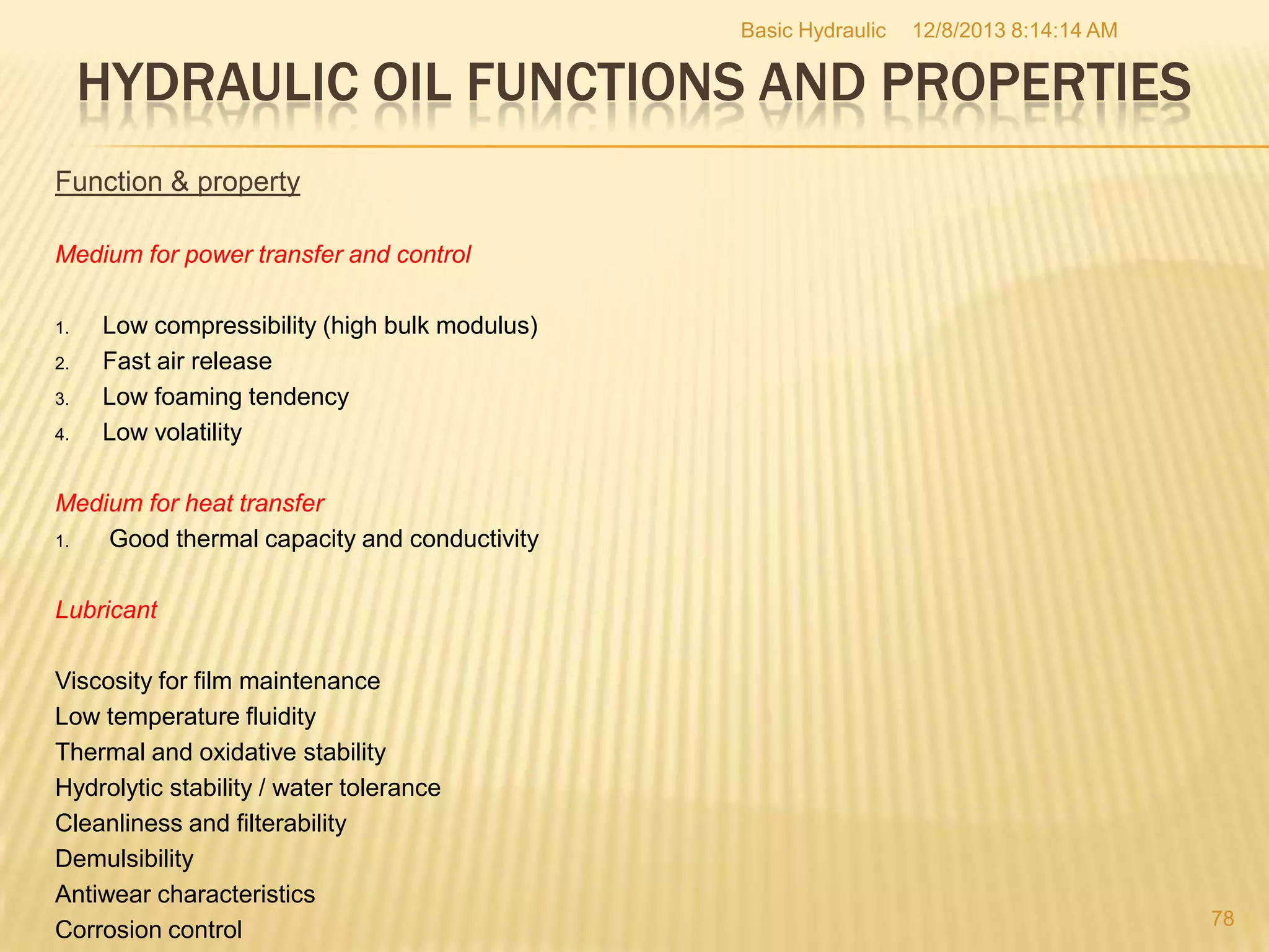 Basic Hydraulic

12/8/2013 8:14:14 AM

HYDRAULIC OIL FUNCTIONS AND PROPERTIES
Function & property
Medium for power transfer and control
1.
2.
3.
4.

Low compressibility (high bulk modulus)
Fast air release
Low foaming tendency
Low volatility

Medium for heat transfer
1.
Good thermal capacity and conductivity
Lubricant
Viscosity for film maintenance
Low temperature fluidity
Thermal and oxidative stability
Hydrolytic stability / water tolerance
Cleanliness and filterability
Demulsibility
Antiwear characteristics
Corrosion control

78

 