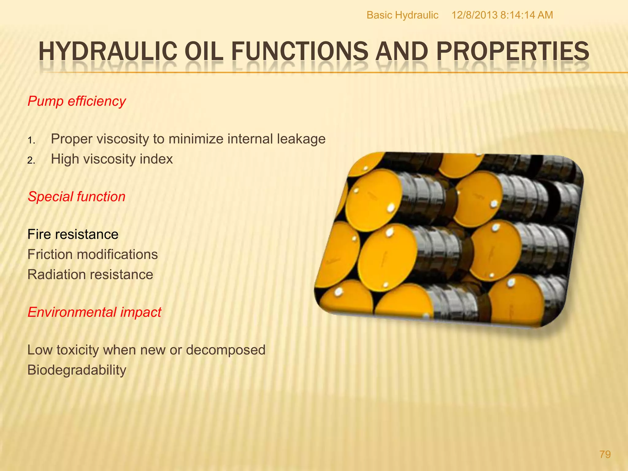 Basic Hydraulic

12/8/2013 8:14:14 AM

HYDRAULIC OIL FUNCTIONS AND PROPERTIES
Pump efficiency
1.
2.

Proper viscosity to minimize internal leakage
High viscosity index

Special function
Fire resistance
Friction modifications
Radiation resistance
Environmental impact
Low toxicity when new or decomposed
Biodegradability

79

 