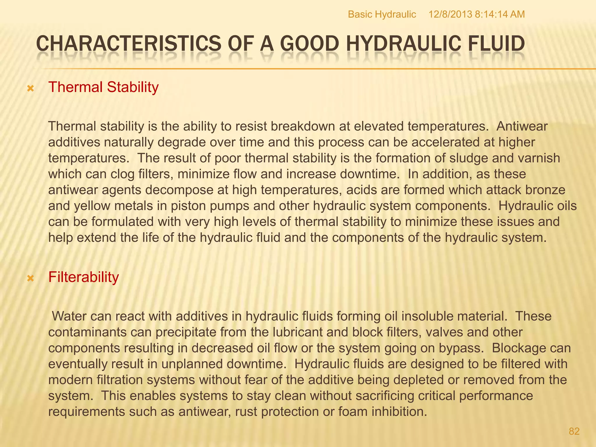 Basic Hydraulic

12/8/2013 8:14:14 AM

CHARACTERISTICS OF A GOOD HYDRAULIC FLUID


Thermal Stability
Thermal stability is the ability to resist breakdown at elevated temperatures. Antiwear
additives naturally degrade over time and this process can be accelerated at higher
temperatures. The result of poor thermal stability is the formation of sludge and varnish
which can clog filters, minimize flow and increase downtime. In addition, as these
antiwear agents decompose at high temperatures, acids are formed which attack bronze
and yellow metals in piston pumps and other hydraulic system components. Hydraulic oils
can be formulated with very high levels of thermal stability to minimize these issues and
help extend the life of the hydraulic fluid and the components of the hydraulic system.



Filterability
Water can react with additives in hydraulic fluids forming oil insoluble material. These
contaminants can precipitate from the lubricant and block filters, valves and other
components resulting in decreased oil flow or the system going on bypass. Blockage can
eventually result in unplanned downtime. Hydraulic fluids are designed to be filtered with
modern filtration systems without fear of the additive being depleted or removed from the
system. This enables systems to stay clean without sacrificing critical performance
requirements such as antiwear, rust protection or foam inhibition.
82

 