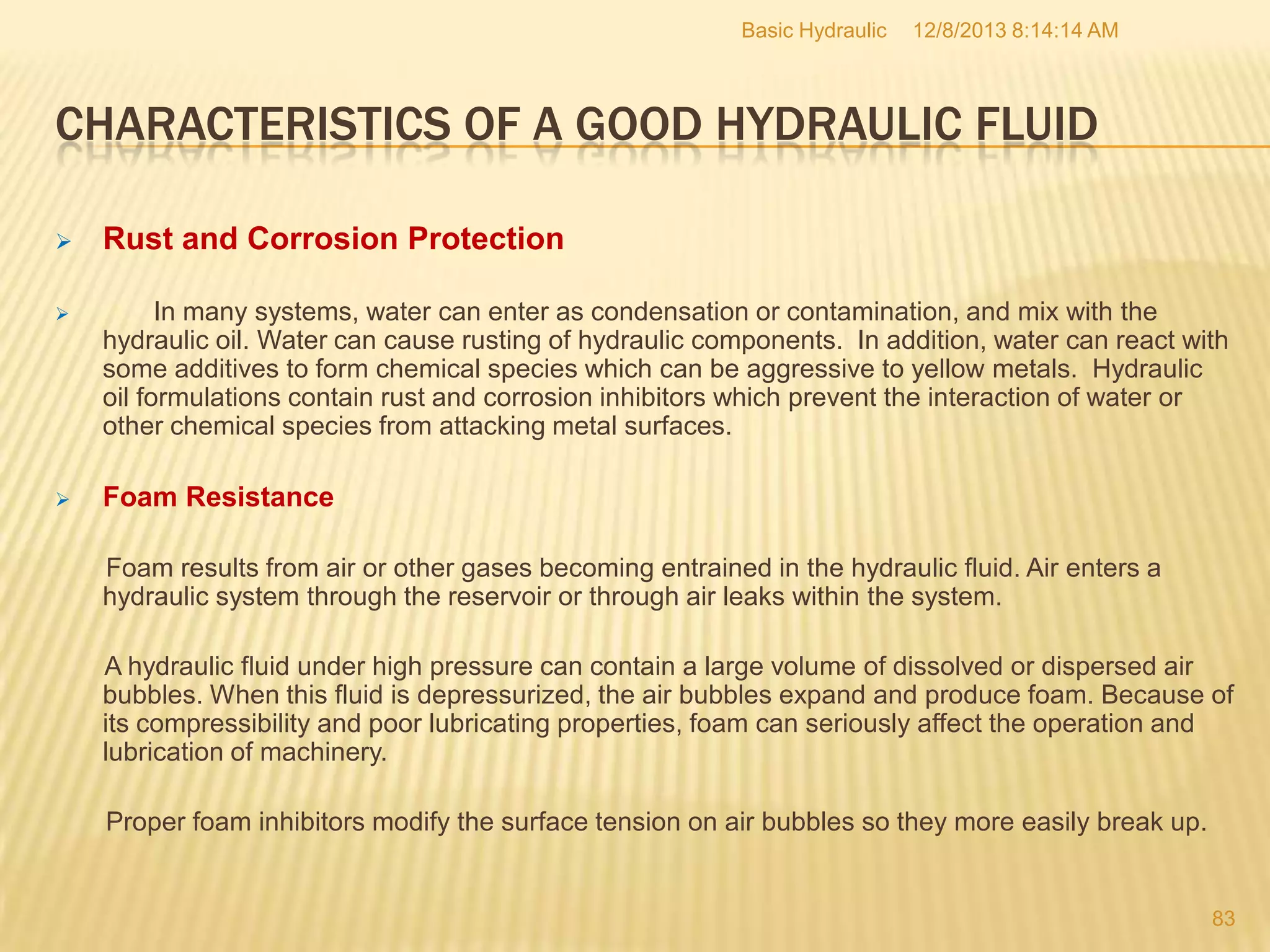 Basic Hydraulic

12/8/2013 8:14:14 AM

CHARACTERISTICS OF A GOOD HYDRAULIC FLUID


Rust and Corrosion Protection



In many systems, water can enter as condensation or contamination, and mix with the
hydraulic oil. Water can cause rusting of hydraulic components. In addition, water can react with
some additives to form chemical species which can be aggressive to yellow metals. Hydraulic
oil formulations contain rust and corrosion inhibitors which prevent the interaction of water or
other chemical species from attacking metal surfaces.



Foam Resistance
Foam results from air or other gases becoming entrained in the hydraulic fluid. Air enters a
hydraulic system through the reservoir or through air leaks within the system.
A hydraulic fluid under high pressure can contain a large volume of dissolved or dispersed air
bubbles. When this fluid is depressurized, the air bubbles expand and produce foam. Because of
its compressibility and poor lubricating properties, foam can seriously affect the operation and
lubrication of machinery.
Proper foam inhibitors modify the surface tension on air bubbles so they more easily break up.

83

 