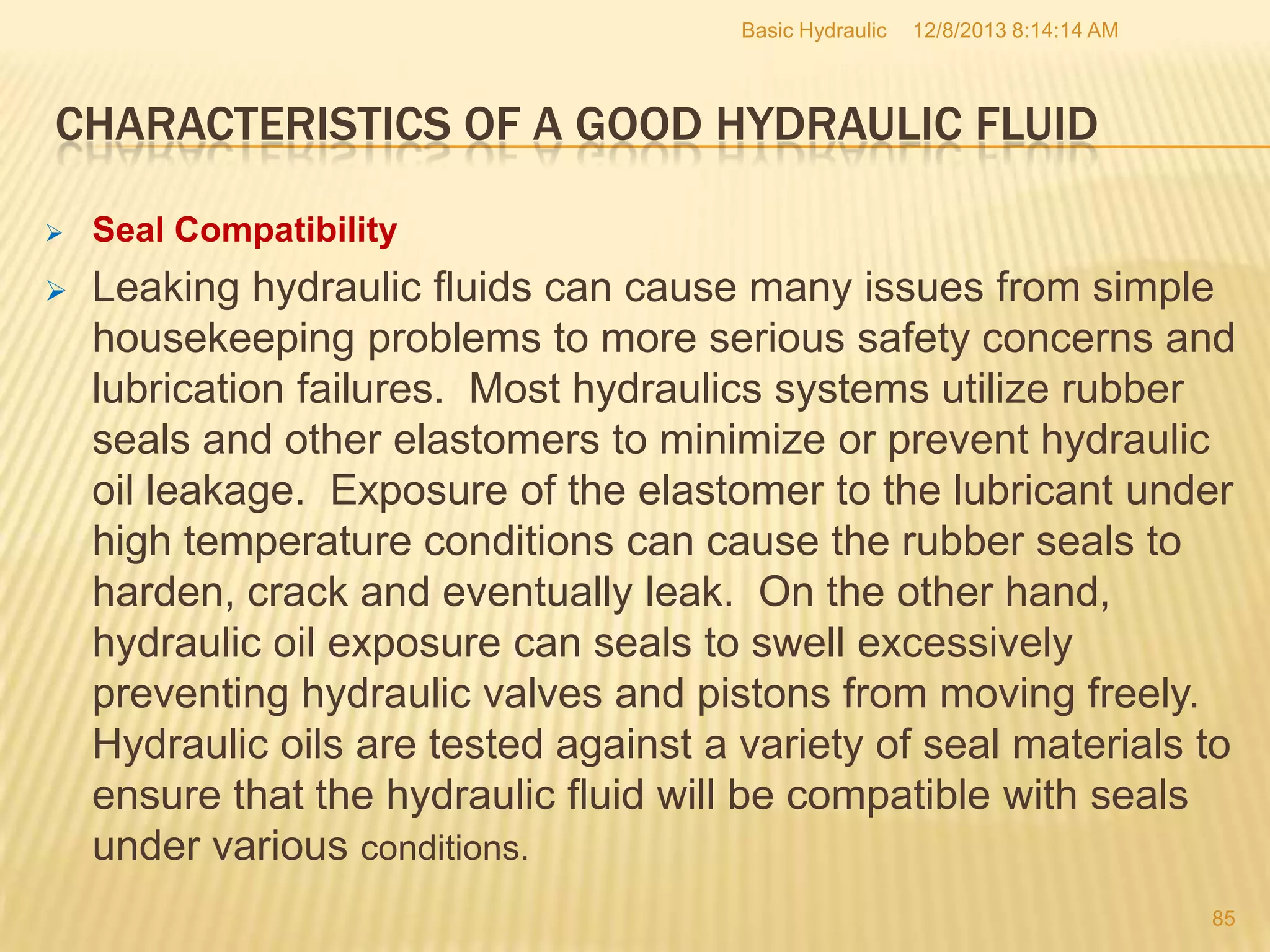 Basic Hydraulic

12/8/2013 8:14:14 AM

CHARACTERISTICS OF A GOOD HYDRAULIC FLUID


Seal Compatibility



Leaking hydraulic fluids can cause many issues from simple
housekeeping problems to more serious safety concerns and
lubrication failures. Most hydraulics systems utilize rubber
seals and other elastomers to minimize or prevent hydraulic
oil leakage. Exposure of the elastomer to the lubricant under
high temperature conditions can cause the rubber seals to
harden, crack and eventually leak. On the other hand,
hydraulic oil exposure can seals to swell excessively
preventing hydraulic valves and pistons from moving freely.
Hydraulic oils are tested against a variety of seal materials to
ensure that the hydraulic fluid will be compatible with seals
under various conditions.
85

 
