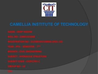 CAMELLIA INSTITUTE OF TECHNOLOGY
NAME : DEEP HAZAM
ROLL NO : 23001321048
REGISTRATION NO : 212300101320006 (2021-22)
YEAR : 4TH , SEMESTER : 7TH
BRANCH : CIVIL ENGINEERING
SUBJECT : HYDRAULIC STRUCTURE
SUBJECT CODE : CE(PE)701 C
GROUP NO : 10
CA1
 