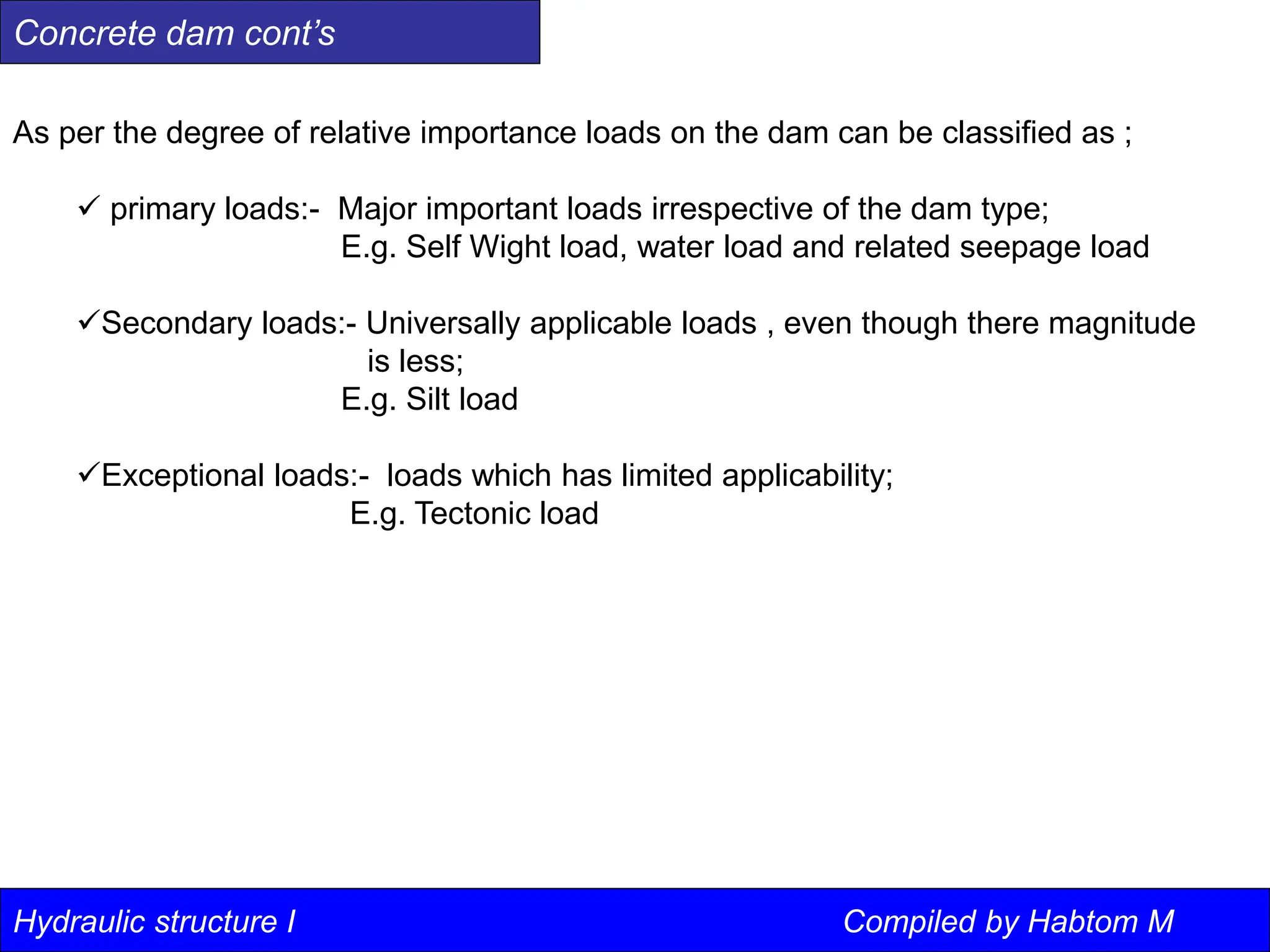 Hydraulic structure I
As per the degree of relative importance loads on the dam can be classified as ;
 primary loads:- Major important loads irrespective of the dam type;
E.g. Self Wight load, water load and related seepage load
Secondary loads:- Universally applicable loads , even though there magnitude
is less;
E.g. Silt load
Exceptional loads:- loads which has limited applicability;
E.g. Tectonic load
Concrete dam cont’s
Hydraulic structure I Compiled by Habtom M
 