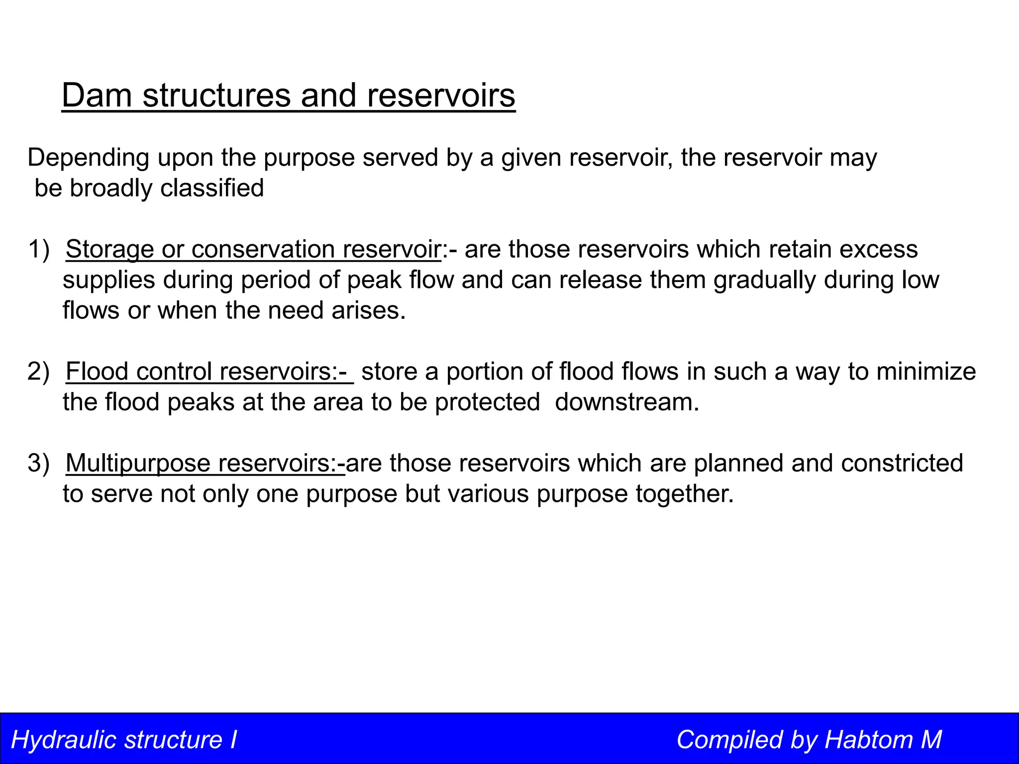 Hydraulic structure I Compiled by Habtom M
Dam structures and reservoirs
Depending upon the purpose served by a given reservoir, the reservoir may
be broadly classified
1) Storage or conservation reservoir:- are those reservoirs which retain excess
supplies during period of peak flow and can release them gradually during low
flows or when the need arises.
2) Flood control reservoirs:- store a portion of flood flows in such a way to minimize
the flood peaks at the area to be protected downstream.
3) Multipurpose reservoirs:-are those reservoirs which are planned and constricted
to serve not only one purpose but various purpose together.
 
