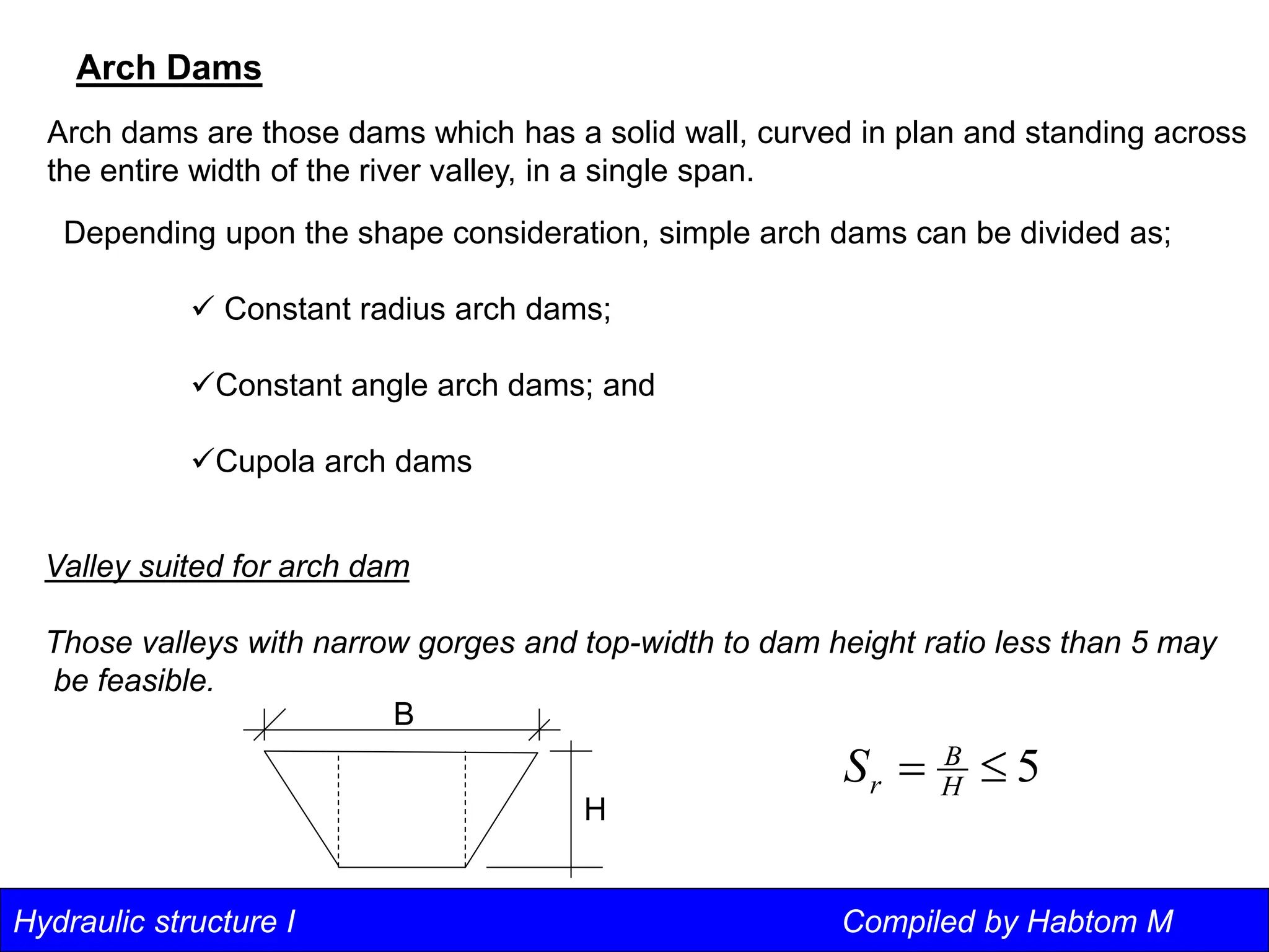 Hydraulic structure I Compiled by Habtom M
Arch Dams
Arch dams are those dams which has a solid wall, curved in plan and standing across
the entire width of the river valley, in a single span.
Depending upon the shape consideration, simple arch dams can be divided as;
 Constant radius arch dams;
Constant angle arch dams; and
Cupola arch dams
Valley suited for arch dam
Those valleys with narrow gorges and top-width to dam height ratio less than 5 may
be feasible.
5

 H
B
r
S
B
H
 