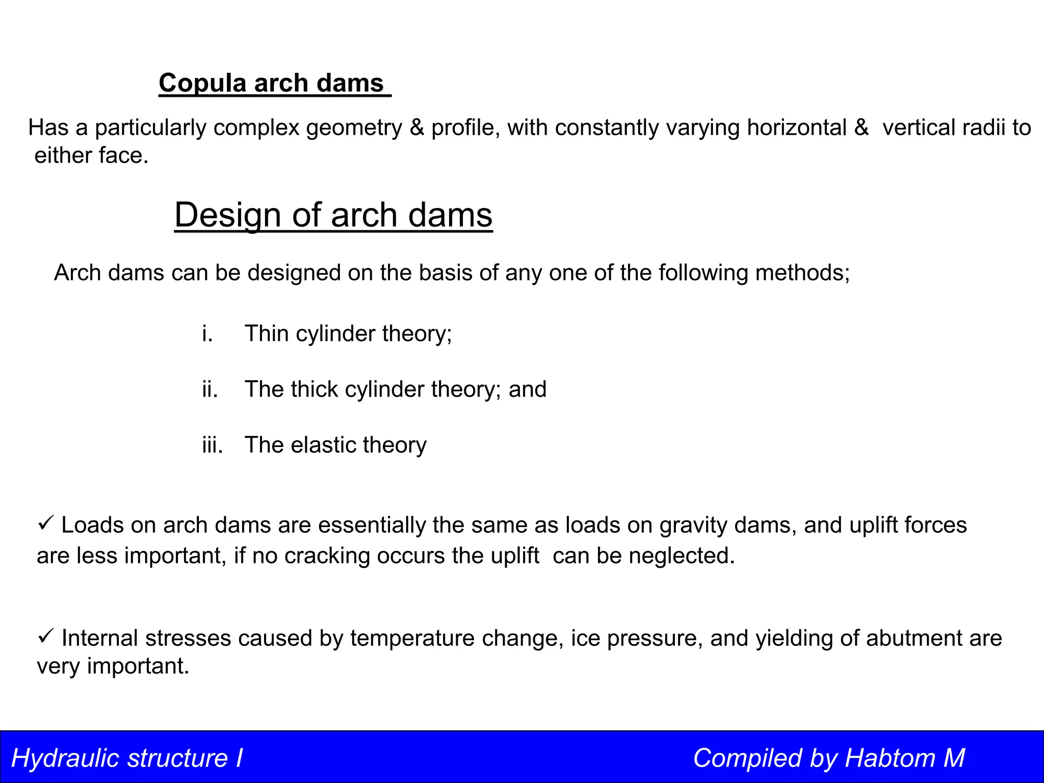 Hydraulic structure I Compiled by Habtom M
Copula arch dams
Has a particularly complex geometry & profile, with constantly varying horizontal & vertical radii to
either face.
Design of arch dams
Arch dams can be designed on the basis of any one of the following methods;
i. Thin cylinder theory;
ii. The thick cylinder theory; and
iii. The elastic theory
 Loads on arch dams are essentially the same as loads on gravity dams, and uplift forces
are less important, if no cracking occurs the uplift can be neglected.
 Internal stresses caused by temperature change, ice pressure, and yielding of abutment are
very important.
 