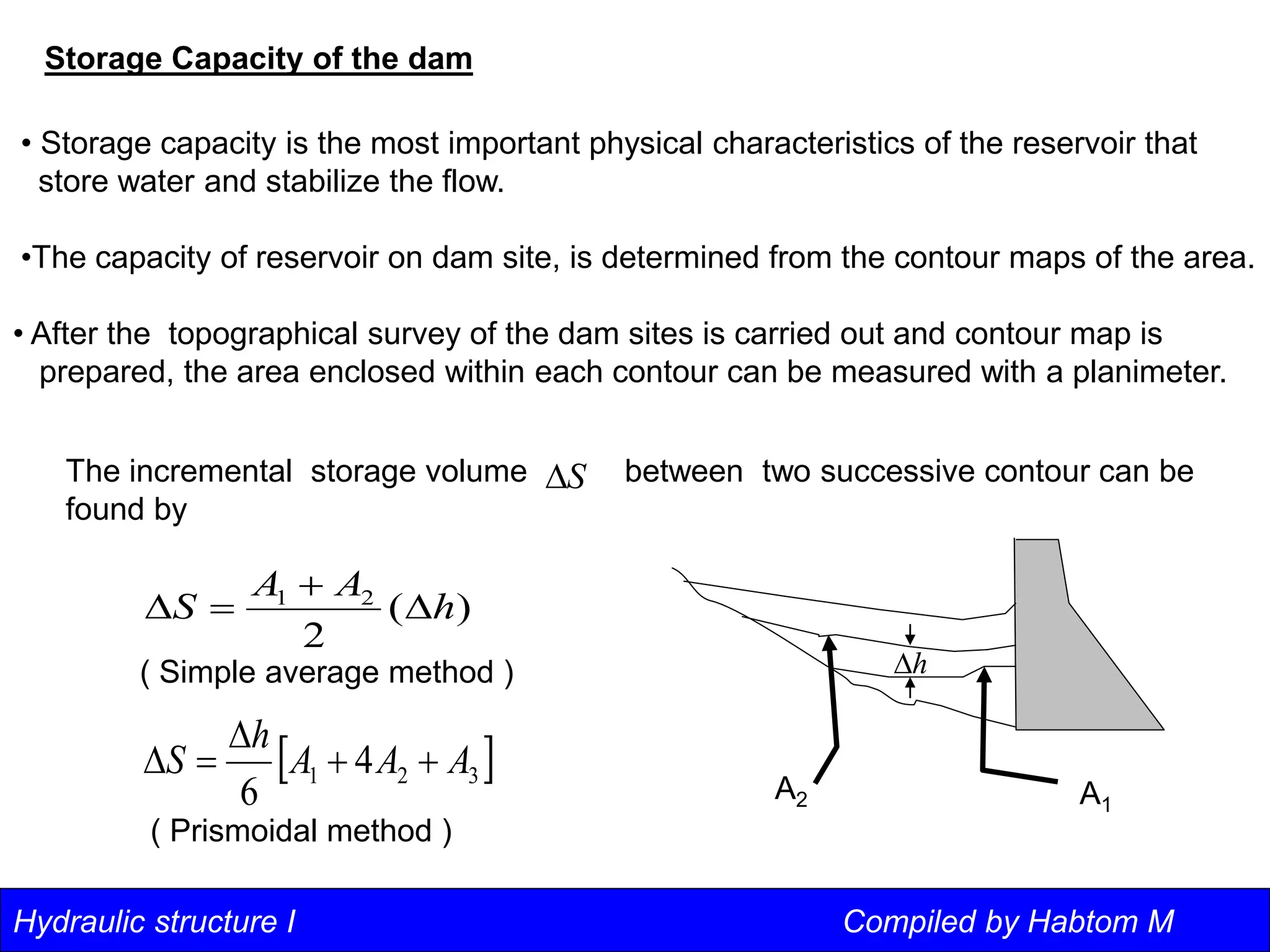 Hydraulic structure I Compiled by Habtom M
Storage Capacity of the dam
• Storage capacity is the most important physical characteristics of the reservoir that
store water and stabilize the flow.
•The capacity of reservoir on dam site, is determined from the contour maps of the area.
• After the topographical survey of the dam sites is carried out and contour map is
prepared, the area enclosed within each contour can be measured with a planimeter.
)
(
2
2
1
h
A
A
S 



 
3
2
1 4
6
A
A
A
h
S 




S

The incremental storage volume between two successive contour can be
found by
A1
A2
h

( Simple average method )
( Prismoidal method )
 