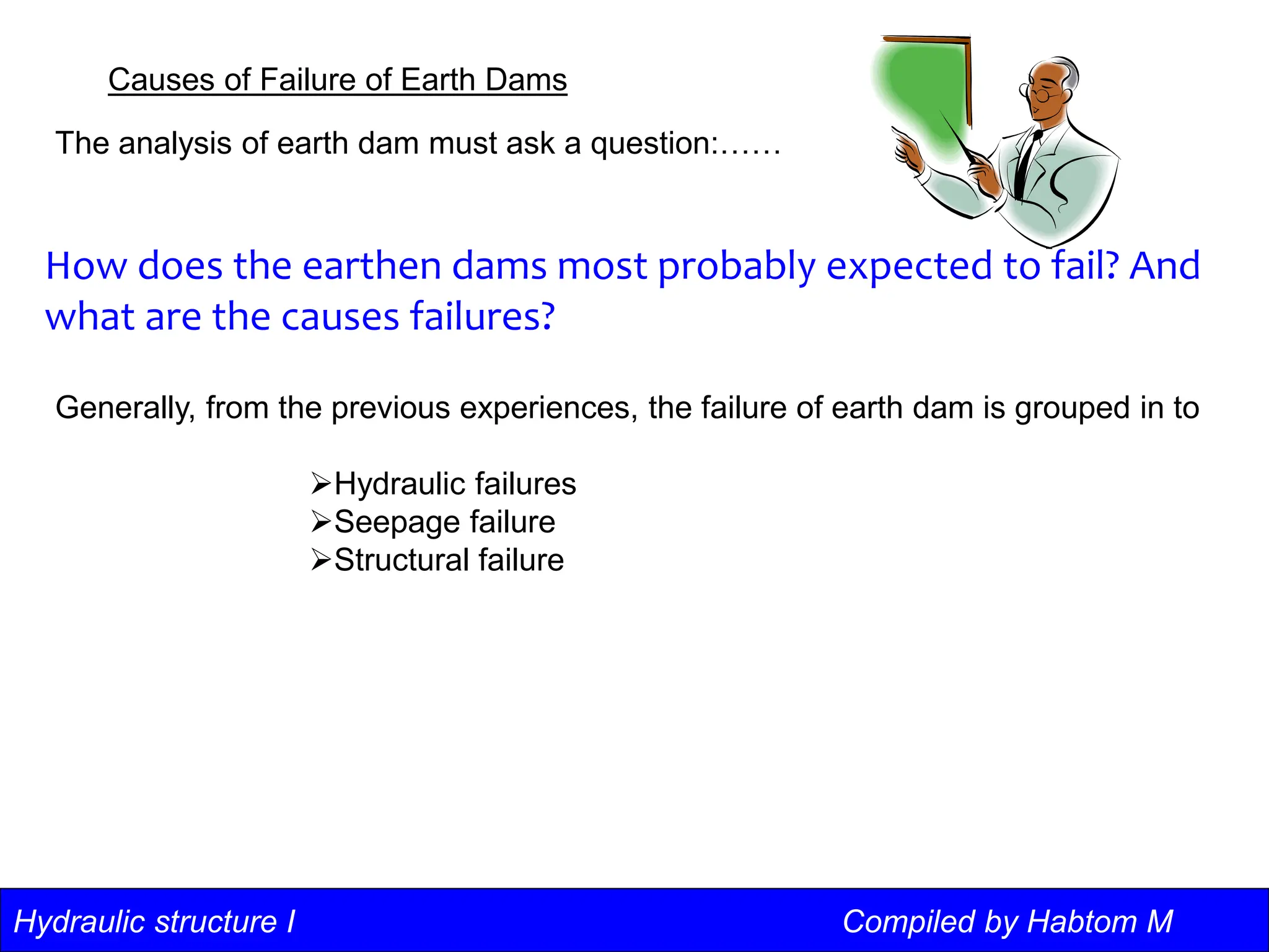Hydraulic structure I Compiled by Habtom M
Causes of Failure of Earth Dams
The analysis of earth dam must ask a question:……
How does the earthen dams most probably expected to fail? And
what are the causes failures?
Generally, from the previous experiences, the failure of earth dam is grouped in to
Hydraulic failures
Seepage failure
Structural failure
 